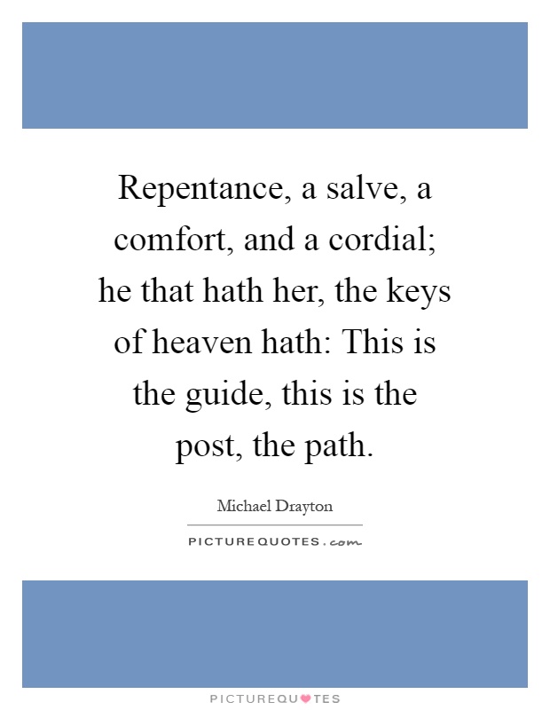 Repentance, a salve, a comfort, and a cordial; he that hath her, the keys of heaven hath: This is the guide, this is the post, the path Picture Quote #1