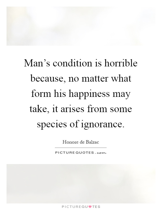 Man's condition is horrible because, no matter what form his happiness may take, it arises from some species of ignorance Picture Quote #1
