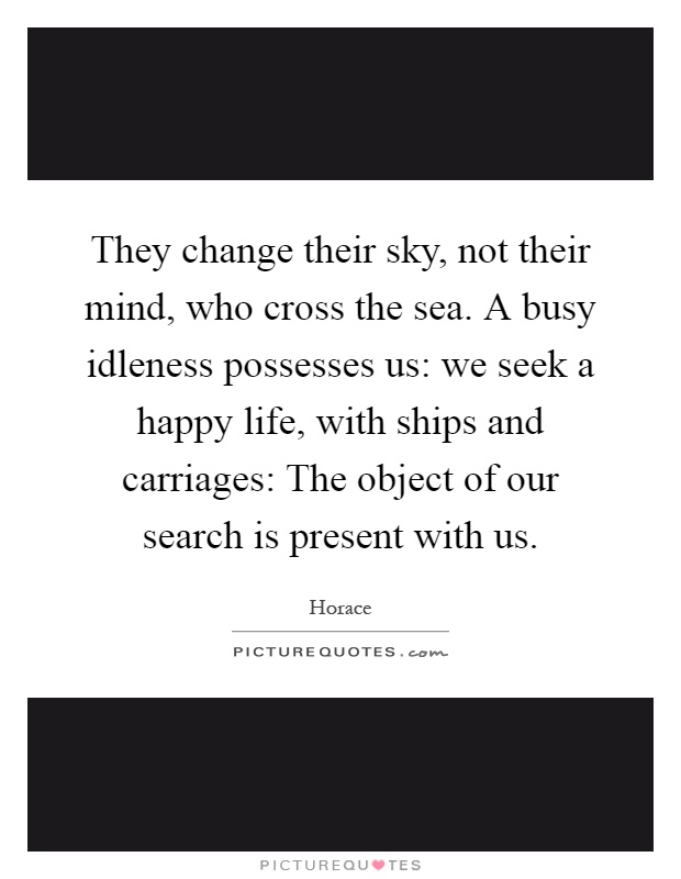 They change their sky, not their mind, who cross the sea. A busy idleness possesses us: we seek a happy life, with ships and carriages: The object of our search is present with us Picture Quote #1