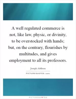 A well regulated commerce is not, like law, physic, or divinity, to be overstocked with hands; but, on the contrary, flourishes by multitudes, and gives employment to all its professors Picture Quote #1