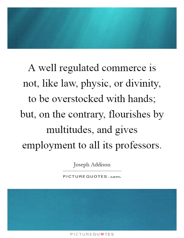 A well regulated commerce is not, like law, physic, or divinity, to be overstocked with hands; but, on the contrary, flourishes by multitudes, and gives employment to all its professors Picture Quote #1