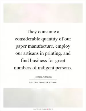 They consume a considerable quantity of our paper manufacture, employ our artisans in printing, and find business for great numbers of indigent persons Picture Quote #1