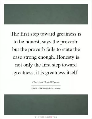 The first step toward greatness is to be honest, says the proverb; but the proverb fails to state the case strong enough. Honesty is not only the first step toward greatness, it is greatness itself Picture Quote #1
