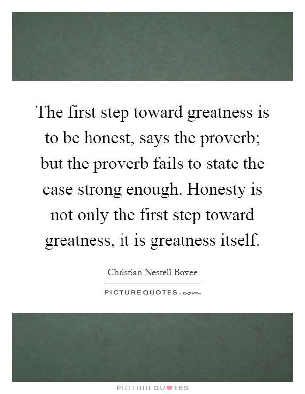 The first step toward greatness is to be honest, says the proverb; but the proverb fails to state the case strong enough. Honesty is not only the first step toward greatness, it is greatness itself Picture Quote #1