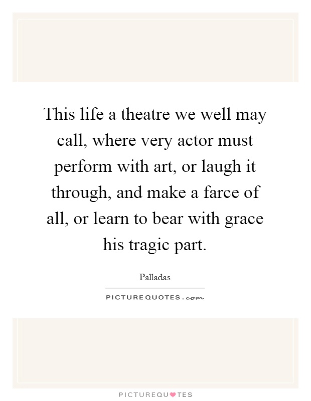 This life a theatre we well may call, where very actor must perform with art, or laugh it through, and make a farce of all, or learn to bear with grace his tragic part Picture Quote #1