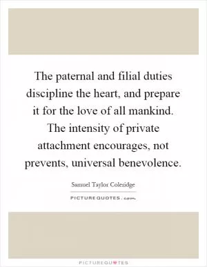 The paternal and filial duties discipline the heart, and prepare it for the love of all mankind. The intensity of private attachment encourages, not prevents, universal benevolence Picture Quote #1