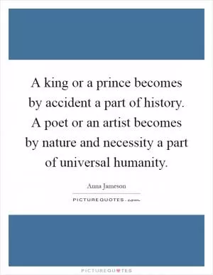 A king or a prince becomes by accident a part of history. A poet or an artist becomes by nature and necessity a part of universal humanity Picture Quote #1