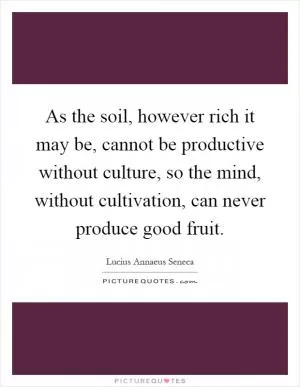 As the soil, however rich it may be, cannot be productive without culture, so the mind, without cultivation, can never produce good fruit Picture Quote #1