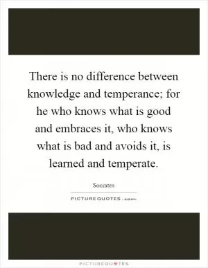 There is no difference between knowledge and temperance; for he who knows what is good and embraces it, who knows what is bad and avoids it, is learned and temperate Picture Quote #1
