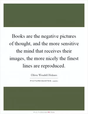 Books are the negative pictures of thought, and the more sensitive the mind that receives their images, the more nicely the finest lines are reproduced Picture Quote #1