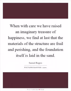 When with care we have raised an imaginary treasure of happiness, we find at last that the materials of the structure are frail and perishing, and the foundation itself is laid in the sand Picture Quote #1