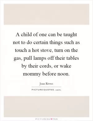 A child of one can be taught not to do certain things such as touch a hot stove, turn on the gas, pull lamps off their tables by their cords, or wake mommy before noon Picture Quote #1