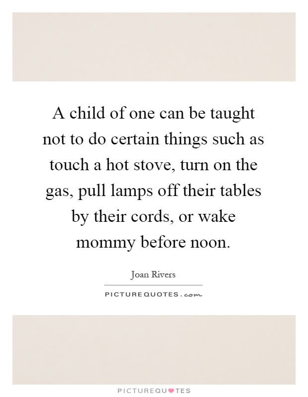 A child of one can be taught not to do certain things such as touch a hot stove, turn on the gas, pull lamps off their tables by their cords, or wake mommy before noon Picture Quote #1