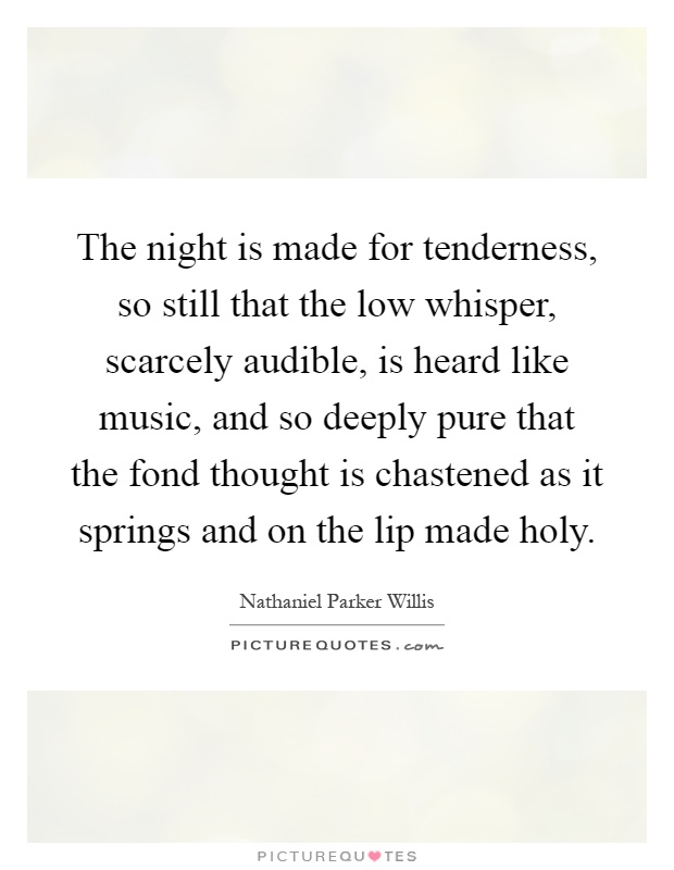 The night is made for tenderness, so still that the low whisper, scarcely audible, is heard like music, and so deeply pure that the fond thought is chastened as it springs and on the lip made holy Picture Quote #1