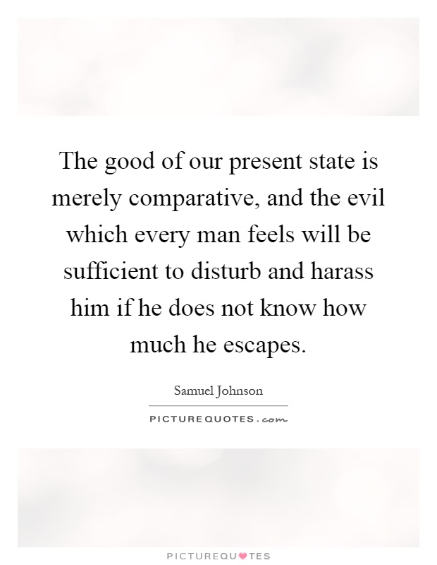 The good of our present state is merely comparative, and the evil which every man feels will be sufficient to disturb and harass him if he does not know how much he escapes Picture Quote #1
