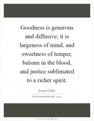 Goodness is generous and diffusive; it is largeness of mind, and sweetness of temper, balsam in the blood, and justice sublimated to a richer spirit Picture Quote #1