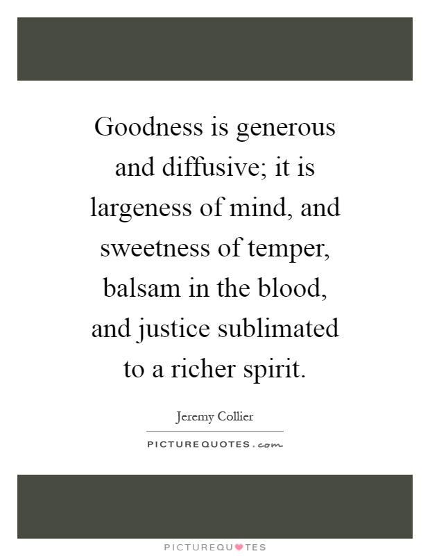 Goodness is generous and diffusive; it is largeness of mind, and sweetness of temper, balsam in the blood, and justice sublimated to a richer spirit Picture Quote #1