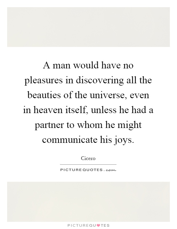 A man would have no pleasures in discovering all the beauties of the universe, even in heaven itself, unless he had a partner to whom he might communicate his joys Picture Quote #1