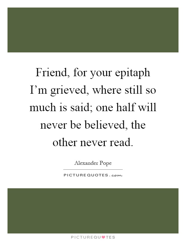 Friend, for your epitaph I'm grieved, where still so much is said; one half will never be believed, the other never read Picture Quote #1