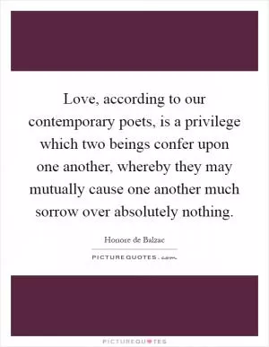 Love, according to our contemporary poets, is a privilege which two beings confer upon one another, whereby they may mutually cause one another much sorrow over absolutely nothing Picture Quote #1