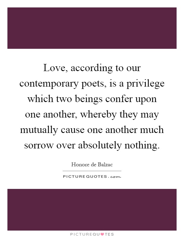 Love, according to our contemporary poets, is a privilege which two beings confer upon one another, whereby they may mutually cause one another much sorrow over absolutely nothing Picture Quote #1