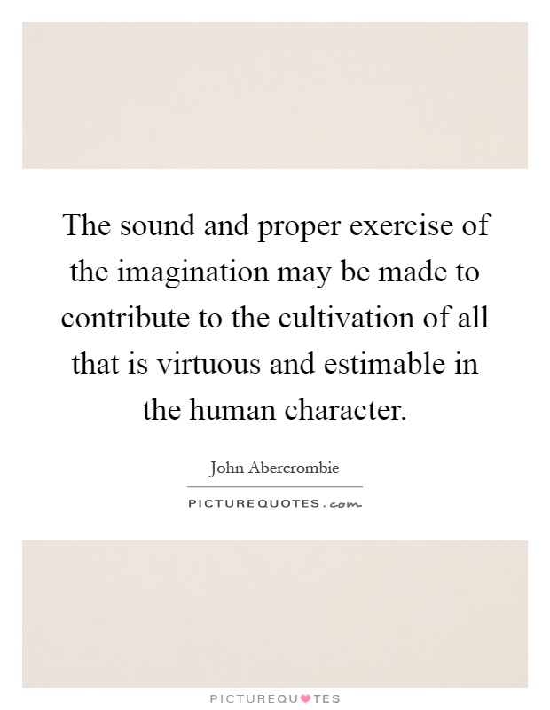 The sound and proper exercise of the imagination may be made to contribute to the cultivation of all that is virtuous and estimable in the human character Picture Quote #1