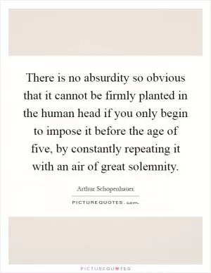 There is no absurdity so obvious that it cannot be firmly planted in the human head if you only begin to impose it before the age of five, by constantly repeating it with an air of great solemnity Picture Quote #1