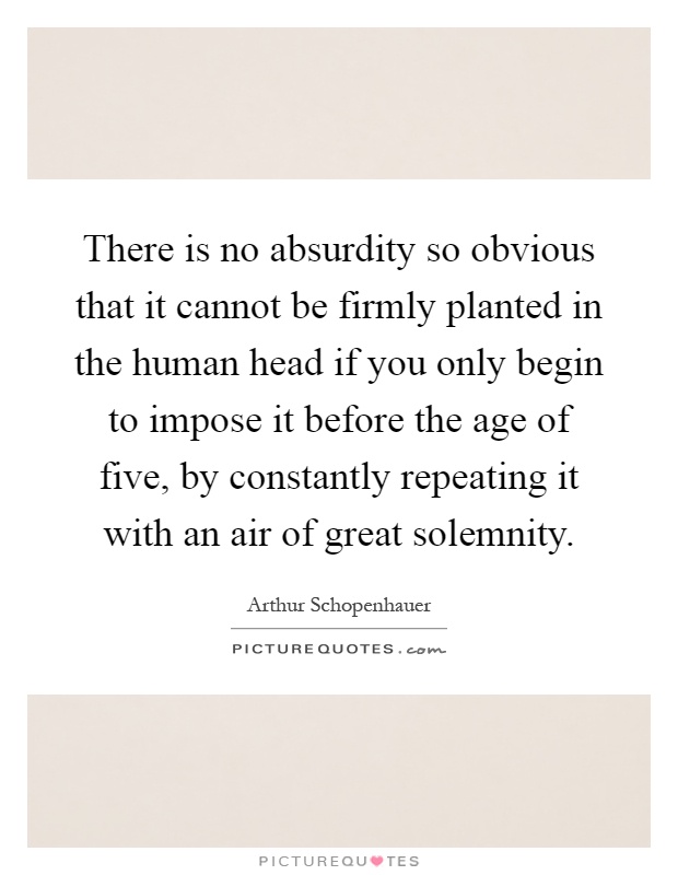 There is no absurdity so obvious that it cannot be firmly planted in the human head if you only begin to impose it before the age of five, by constantly repeating it with an air of great solemnity Picture Quote #1