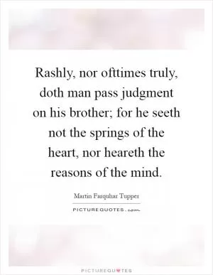 Rashly, nor ofttimes truly, doth man pass judgment on his brother; for he seeth not the springs of the heart, nor heareth the reasons of the mind Picture Quote #1