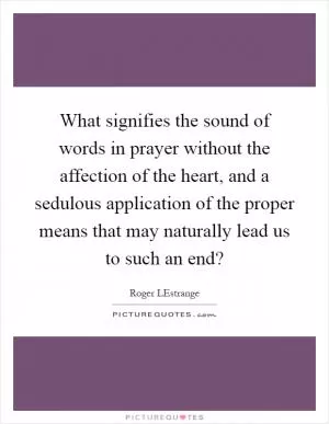 What signifies the sound of words in prayer without the affection of the heart, and a sedulous application of the proper means that may naturally lead us to such an end? Picture Quote #1