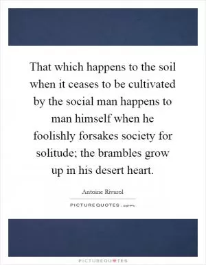 That which happens to the soil when it ceases to be cultivated by the social man happens to man himself when he foolishly forsakes society for solitude; the brambles grow up in his desert heart Picture Quote #1