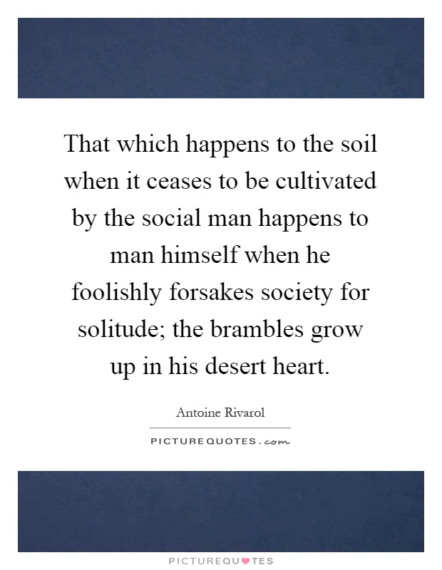 That which happens to the soil when it ceases to be cultivated by the social man happens to man himself when he foolishly forsakes society for solitude; the brambles grow up in his desert heart Picture Quote #1