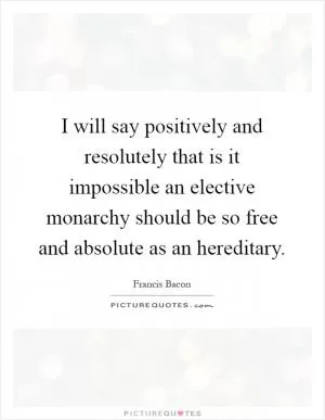I will say positively and resolutely that is it impossible an elective monarchy should be so free and absolute as an hereditary Picture Quote #1