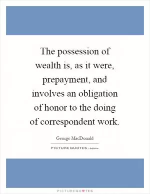 The possession of wealth is, as it were, prepayment, and involves an obligation of honor to the doing of correspondent work Picture Quote #1