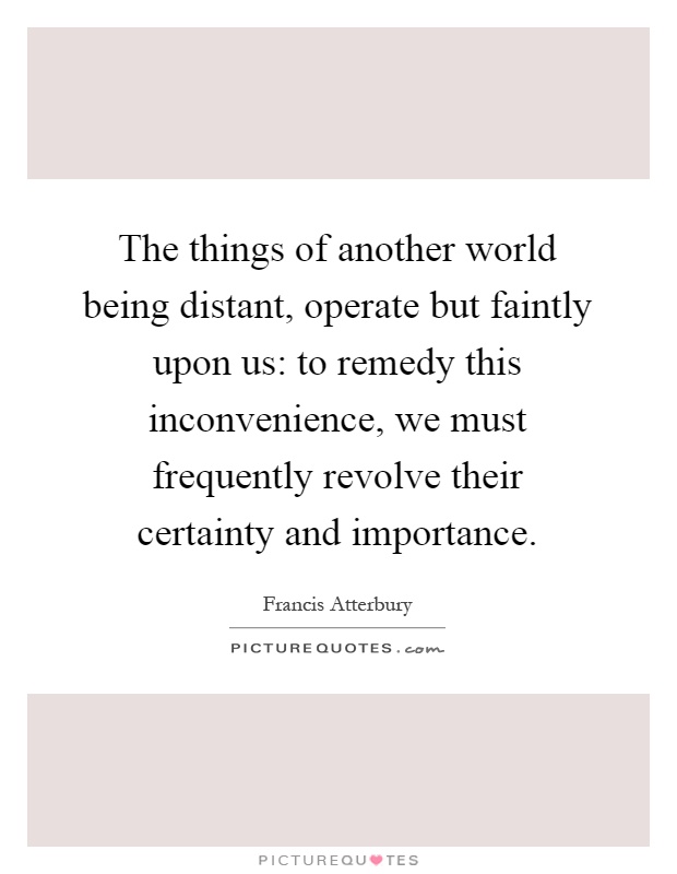 The things of another world being distant, operate but faintly upon us: to remedy this inconvenience, we must frequently revolve their certainty and importance Picture Quote #1