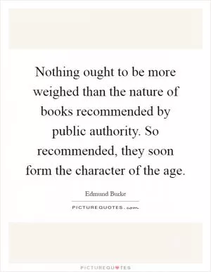 Nothing ought to be more weighed than the nature of books recommended by public authority. So recommended, they soon form the character of the age Picture Quote #1