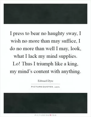 I press to bear no haughty sway, I wish no more than may suffice, I do no more than well I may, look, what I lack my mind supplies. Lo! Thus I triumph like a king, my mind’s content with anything Picture Quote #1