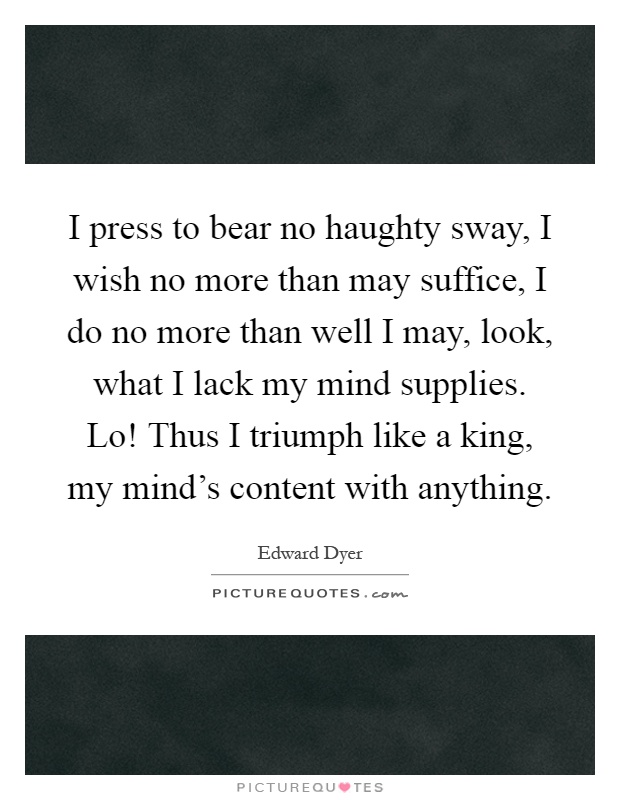 I press to bear no haughty sway, I wish no more than may suffice, I do no more than well I may, look, what I lack my mind supplies. Lo! Thus I triumph like a king, my mind's content with anything Picture Quote #1