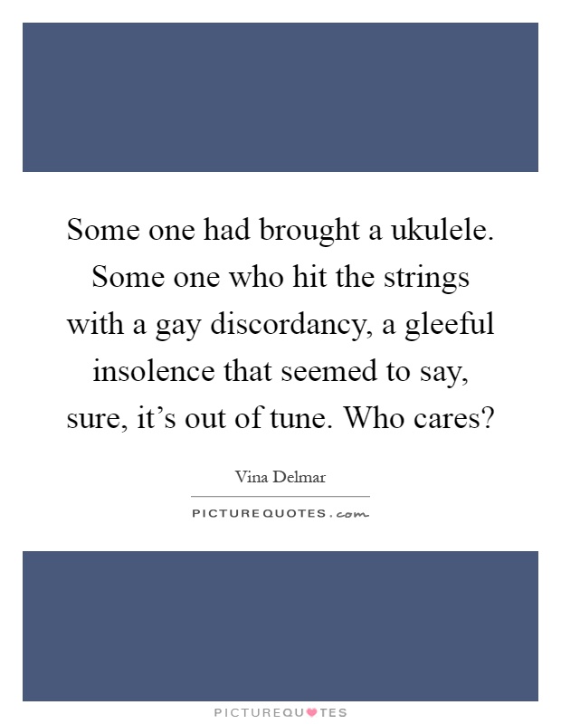 Some one had brought a ukulele. Some one who hit the strings with a gay discordancy, a gleeful insolence that seemed to say, sure, it's out of tune. Who cares? Picture Quote #1