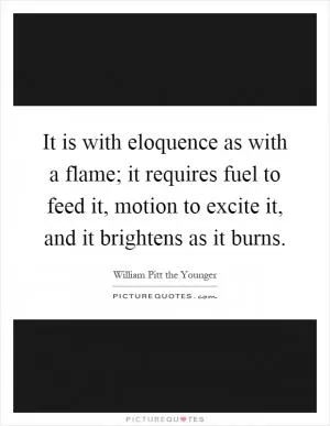 It is with eloquence as with a flame; it requires fuel to feed it, motion to excite it, and it brightens as it burns Picture Quote #1