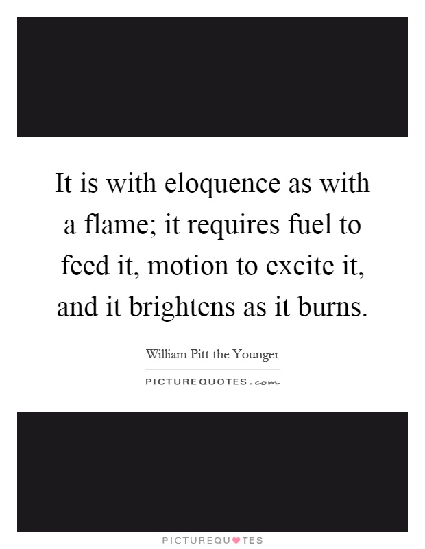 It is with eloquence as with a flame; it requires fuel to feed it, motion to excite it, and it brightens as it burns Picture Quote #1
