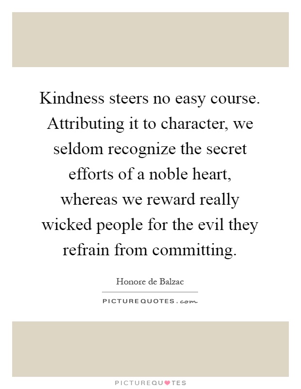Kindness steers no easy course. Attributing it to character, we seldom recognize the secret efforts of a noble heart, whereas we reward really wicked people for the evil they refrain from committing Picture Quote #1