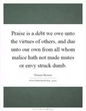 Praise is a debt we owe unto the virtues of others, and due unto our own from all whom malice hath not made mutes or envy struck dumb Picture Quote #1