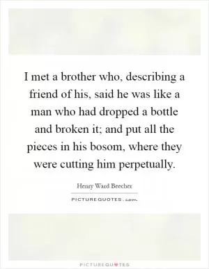I met a brother who, describing a friend of his, said he was like a man who had dropped a bottle and broken it; and put all the pieces in his bosom, where they were cutting him perpetually Picture Quote #1