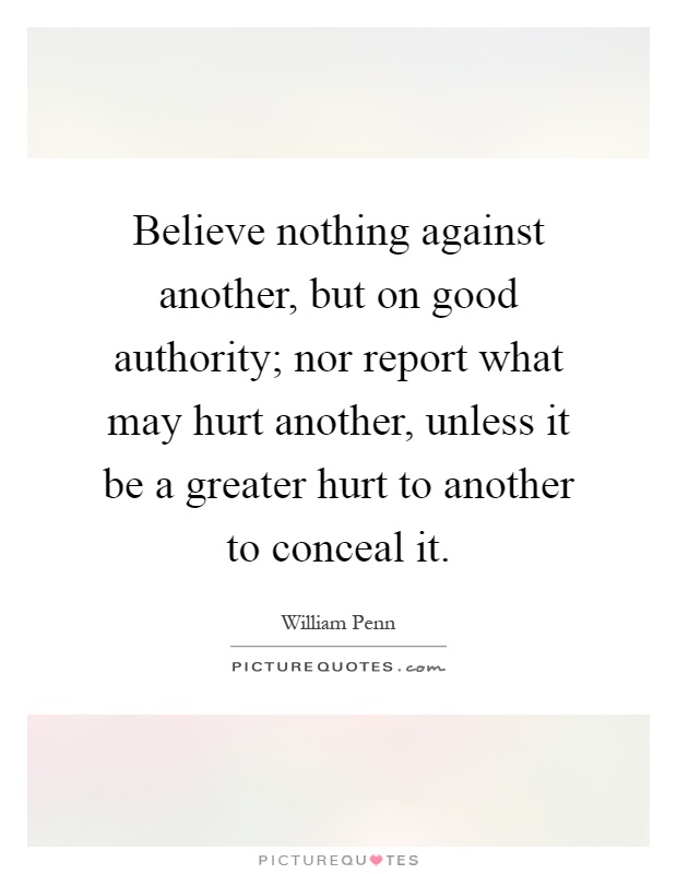 Believe nothing against another, but on good authority; nor report what may hurt another, unless it be a greater hurt to another to conceal it Picture Quote #1