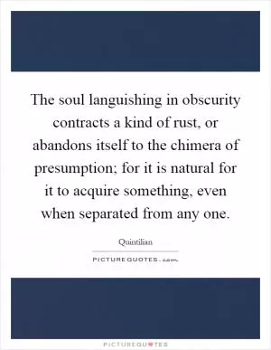 The soul languishing in obscurity contracts a kind of rust, or abandons itself to the chimera of presumption; for it is natural for it to acquire something, even when separated from any one Picture Quote #1