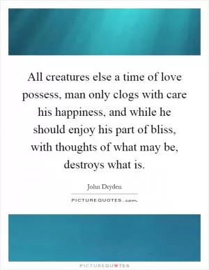 All creatures else a time of love possess, man only clogs with care his happiness, and while he should enjoy his part of bliss, with thoughts of what may be, destroys what is Picture Quote #1