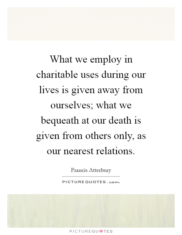 What we employ in charitable uses during our lives is given away from ourselves; what we bequeath at our death is given from others only, as our nearest relations Picture Quote #1