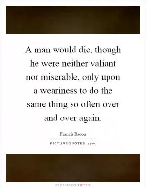 A man would die, though he were neither valiant nor miserable, only upon a weariness to do the same thing so often over and over again Picture Quote #1