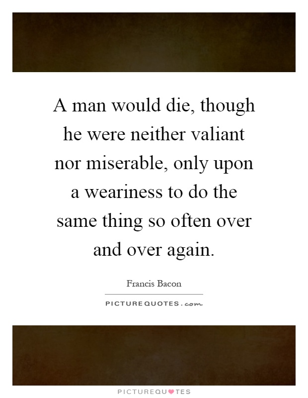 A man would die, though he were neither valiant nor miserable, only upon a weariness to do the same thing so often over and over again Picture Quote #1